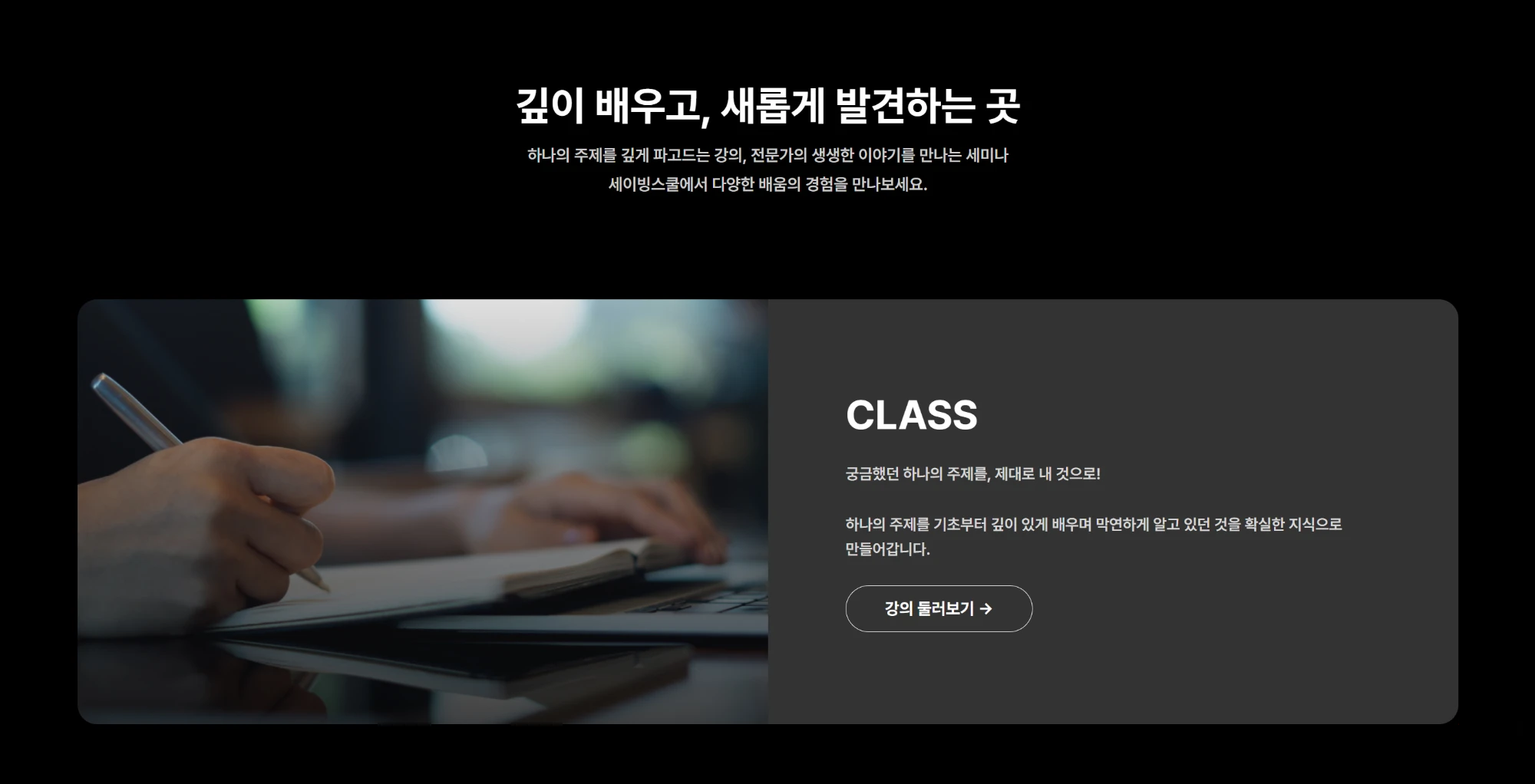 깊이 배우고, 새롭게 발견하는 곳. 하나의 주제를 깊게 파고드는 강의, 전문가의 생생한 이야기를 만나는 세미나. CLASS: 궁금했던 하나의 주제를, 제대로 내 것으로! 강의 둘러보기