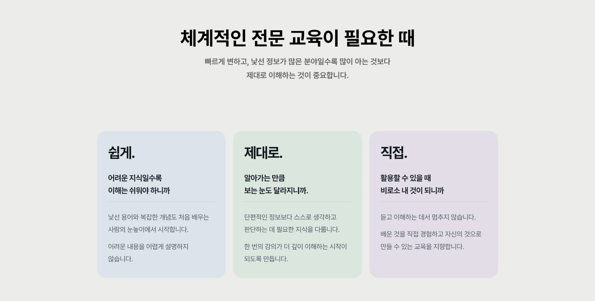 체계적인 전문 교육이 필요한 때. 빠르게 변하고, 낯선 정보가 많은 분야일수록 많이 아는 것보다 제대로 이해하는 것이 중요합니다. 쉽게: 어려운 지식일수록 이해는 쉬워야 하니까. 제대로: 알아가는 만큼 보는 눈도 달라지니까. 직접: 활용할 수 있을 때 비로소 내 것이 되니까